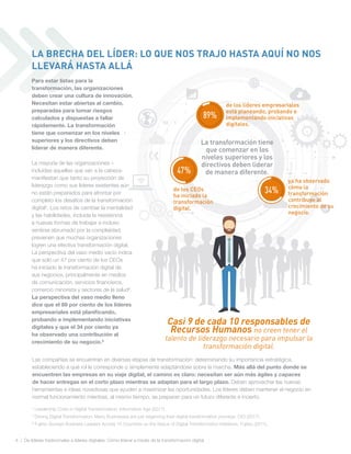 4 | De líderes tradicionales a líderes digitales: Cómo liderar a través de la transformación digital
Las compañías se encuentran en diversas etapas de transformación: determinando su importancia estratégica,
estableciendo a qué rol le corresponde o simplemente adaptándose sobre la marcha. Más allá del punto donde se
encuentren las empresas en su viaje digital, el camino es claro: necesitan ser aún más ágiles y capaces
de hacer entregas en el corto plazo mientras se adaptan para el largo plazo. Deben aprovechar las nuevas
herramientas e ideas novedosas que ayuden a maximizar las oportunidades. Los líderes deben mantener el negocio en
normal funcionamiento mientras, al mismo tiempo, se preparan para un futuro diferente e incierto.
Para estar listas para la
transformación, las organizaciones
deben crear una cultura de innovación.
Necesitan estar abiertas al cambio,
preparadas para tomar riesgos
calculados y dispuestas a fallar
rápidamente. La transformación
tiene que comenzar en los niveles
superiores y los directivos deben
liderar de manera diferente.
La mayoría de las organizaciones –
incluidas aquellas que van a la cabeza-
manifiestan que tanto su proyección de
liderazgo como sus líderes existentes aún
no están preparados para afrontar por
completo los desafíos de la transformación
digital4
. Los retos de cambiar la mentalidad
y las habilidades, incluida la resistencia
a nuevas formas de trabajar e incluso
sentirse abrumado por la complejidad,
previenen que muchas organizaciones
logren una efectiva transformación digital.
La perspectiva del vaso medio vacío indica
que solo un 47 por ciento de los CEOs
ha iniciado la transformación digital de
sus negocios, principalmente en medios
de comunicación, servicios financieros,
comercio minorista y sectores de la salud5
.
La perspectiva del vaso medio lleno
dice que el 89 por ciento de los líderes
empresariales está planificando,
probando e implementando iniciativas
digitales y que el 34 por ciento ya
ha observado una contribución al
crecimiento de su negocio.6
Casi 9 de cada 10 responsables de
Recursos Humanos no creen tener el
talento de liderazgo necesario para impulsar la
transformación digital.
47%
de los CEOs
ha iniciado la
transformación
digital.
89%
de los líderes empresariales
está planeando, probando e
implementando iniciativas
digitales.
34%
ya ha observado
cómo la
transformación
contribuye al
crecimiento de su
negocio.
La transformación tiene
que comenzar en los
niveles superiores y los
directivos deben liderar
de manera diferente.
4
Leadership Crisis in Digital Transformation, Information Age (2017).
5
Driving Digital Transformation: Many Businesses are just beginning their digital transformation journeys, CIO (2017).
6
Fujitsu Surveys Business Leaders Across 15 Countries on the Status of Digital Transformation Initiatives, Fujitsu (2017).
LA BRECHA DEL LÍDER: LO QUE NOS TRAJO HASTA AQUÍ NO NOS
LLEVARÁ HASTA ALLÁ
 
