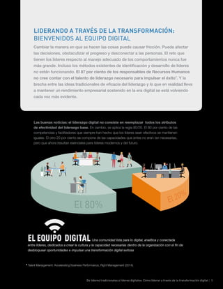 De líderes tradicionales a líderes digitales: Cómo liderar a través de la transformación digital | 5
Las buenas noticias: el liderazgo digital no consiste en reemplazar todos los atributos
de efectividad del liderazgo base. En cambio, se aplica la regla 80/20. El 80 por ciento de las
competencias y facilitadores que siempre han hecho que los líderes sean efectivos se mantienen
iguales. El otro 20 por ciento se compone de las capacidades que antes no eran tan necesarias,
pero que ahora resultan esenciales para líderes modernos y del futuro.
EL EQUIPO DIGITAL Una comunidad lista para lo digital, analítica y conectada
entre líderes, dedicados a crear la cultura y la capacidad necesarias dentro de la organización con el fin de
desbloquear oportunidades e impulsar una transformación digital exitosa
7
Talent Management: Accelerating Business Performance, Right Management (2014).
LIDERANDO A TRAVÉS DE LA TRANSFORMACIÓN:
BIENVENIDOS AL EQUIPO DIGITAL
Cambiar la manera en que se hacen las cosas puede causar fricción. Puede afectar
las decisiones, obstaculizar el progreso y desconectar a las personas. El reto que
tienen los líderes respecto al manejo adecuado de los comportamientos nunca fue
más grande. Incluso los métodos existentes de identificación y desarrollo de líderes
no están funcionando. El 87 por ciento de los responsables de Recursos Humanos
no cree contar con el talento de liderazgo necesario para impulsar el éxito7
. Y la
brecha entre las ideas tradicionales de eficacia del liderazgo y lo que en realidad lleva
a mantener un rendimiento empresarial sostenido en la era digital se está volviendo
cada vez más evidente.
 