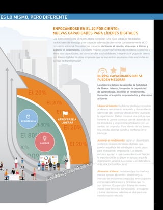 De líderes tradicionales a líderes digitales: Cómo liderar a través de la transformación digital | 7
e 80%
El 20%
20%
El 20%
El 20%
El 20%
El 20%
ATREVERSE A
LIDERAR
e 80%
0%
%
El 80%
El 80%
El 80%
El 80%
RESISTENCIA
LUCIDEZ
ENFOCÁNDOSE EN EL 20 POR CIENTO:
NUEVAS CAPACIDADES PARA LÍDERES DIGITALES
Los líderes listos para el mundo digital necesitan una base sólida de habilidades
tradicionales de liderazgo y ser capaces además de demostrar consistentemente el 20
por ciento adicional. Necesitan ser capaces de liberar el talento, atreverse a liderar y
acelerar el desempeño. Es posible mejorar los conocimientos de los líderes existentes y
elevar sus capacidades, así como ampliar sus habilidades, integrando el grupo de talento
con líderes digitales de otras empresas que se encuentren en etapas más avanzadas en
su viaje de transformación.
Los líderes deben desarrollar la habilidad
de liberar talento, fomentar la capacidad
de aprendizaje, acelerar el rendimiento,
fomentar el espíritu emprendedor y atreverse
a liderar.
Liberar el talento: los líderes efectivos necesitan
acelerar el rendimiento atrayendo y desarrollando
talento de alto potencial desde dentro y fuera de
la organización. Deben construir una cultura que
fomente la carrera continua para el desarrollo de
los individuos y proporcione empleados con un
sentido de propósito. Para el éxito de los líderes
hoy, resulta esencial construir confianza en el
liderazgo.
Acelerar el rendimiento: lograr un desempeño
sostenido requiere de líderes digitales que
puedan equilibrar las estrategias a corto plazo
para el desarrollo empresarial. Los líderes
exitosos ayudan a que los empleados entiendan
la importancia de su papel en ayudar a que la
organización alcance sus metas y en defender la
colaboración multifuncional.
Atreverse a liderar: se espera que los mandos
medios apoyen el cambio, sin embargo a
menudo se encuentran atrapados entre objetivos
comerciales ambiciosos y procesos que no
son óptimos. Equipar a los líderes de niveles
medio para fomentar la innovación, arriesgarse
y tomar decisiones valientes es vital para una
transformación efectiva.
EL 20%: CAPACIDADES QUE SE
PUEDEN MEJORAR
ES LO MISMO, PERO DIFERENTE
 