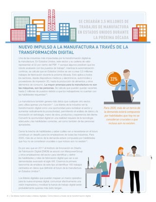 8 | De líderes tradicionales a líderes digitales: Cómo liderar a través de la transformación digital
SE CREARÁN 3.5 MILLONES DE
TRABAJOS DE MANUFACTURA
EN ESTADOS UNIDOS DURANTE
LA PRÓXIMA DÉCADA
Una de las industrias más impactadas por la transformación digital es
la manufactura. En Estados Unidos, este sector y su cadena de valor
representan el 32 por ciento del PBI8
. Y aunque algunos predicen que los
robots acabarán con los puestos de trabajo9
, mientras la automatización
continúe, se calcula que en Estados Unidos se van a crear 3,5 millones
trabajos de fabricación durante la próxima década. Esto aplica a todos
los sectores, desde dispositivos médicos y electrónicos, automóviles y
proveedores de impresión 3D, hasta la producción de alimentos y otros
elementos de consumo. La mayor amenaza para la manufactura no son
las máquinas, son las personas. Se calcula que pueden quedar vacantes
hasta 2 millones de puestos debido a que los trabajadores no cuentan con
las habilidades requeridas10
.
La manufactura también genera más datos que cualquier otro sector,
pero utiliza apenas una fracción11
. Los líderes de la industria ven la
transformación digital como una oportunidad para revitalizar el sector y
aumentar radicalmente la productividad, permitiendo el análisis de datos y la
innovación en estrategia, mano de obra, productos y experiencia del cliente.
Convertir la oportunidad digital en una realidad requiere de la tecnología
adecuada y las habilidades correctas, así como también de las personas
apropiadas.
Cerrar la brecha de habilidades y saber cuáles van a necesitarse en el futuro
constituye un desafío para los empleadores de todas las industrias. Para
2020, más de un tercio de la demanda estará compuesta por habilidades
que hoy no se consideran cruciales o que incluso aún no existen12
.
Es por eso que en 2017 el Instituto de Innovación en Diseño
de Fabricación Digital (DMDII) se asoció con ManpowerGroup
y otros empleadores del sector para identificar y definir
las habilidades y roles de fabricación digital que van a ser
demandadas avanzado el siglo XXI. Creamos la primera
taxonomía de empleos de este tipo al identificar 165 trabajos
centrados en datos que definirán el futuro de la manufactura
en Estados Unidos14
.
Los líderes digitales que puedan mapear un marco operativo
para la nueva empresa digital, comunicar efectivamente una
visión inspiradora y movilizar la fuerza de trabajo digital serán
probablemente quienes más éxito tengan.
Para 2020, más de un tercio de
la demanda estará compuesta
por habilidades que hoy no se
consideran cruciales o que
incluso aún no existen.
NUEVO IMPULSO A LA MANUFACTURA A TRAVÉS DE LA
TRANSFORMACIÓN DIGITAL
33%
 
