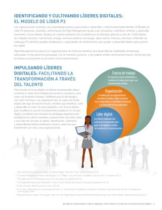 De líderes tradicionales a líderes digitales: Cómo liderar a través de la transformación digital | 9
Líder digital
Organización
Fuerza de trabajo
Se requieren nuevas habilidades y
modelos de trabajo para lograr una
transformación exitosa.
A medida que las organizaciones
transitan el cambio, deben centrarse
en el compromiso, la movilidad profesional
y el desarrollo de sus empleados.
Los líderes impulsan una
cultura de la innovación para
guiar a los equipos a través
del camino de la transformación.
IMPULSANDO LÍDERES
DIGITALES: FACILITANDO LA
TRANSFORMACIÓN A TRAVÉS
DEL TALENTO
Para triunfar en la era digital, los líderes empresariales deben
combinar lo mejor de la inteligencia humana y mecánica, para
crear una empresa inclusiva, habilitada para la tecnología y
con visión de futuro. Las organizaciones, en cada una de las
etapas del viaje de transformación, tendrán que identificar, nutrir
y desarrollar su mano de obra existente y sus futuros líderes
para amplificar lo que es humanamente posible en un mundo
digital. Los líderes que impulsen la estrategia organizacional,
establezcan la cultura necesaria, proporcionen una visión clara
y una hoja de ruta para su gente, identificando, cultivando
y desarrollando líderes existentes y futuros, serán los que
transformen con éxito a las organizaciones.
IDENTIFICANDO Y CULTIVANDO LÍDERES DIGITALES:
EL MODELO DE LÍDER P3
Las organizaciones necesitan una metodología práctica para predecir, desarrollar y medir la efectividad del líder. El Modelo de
Líder P3 (personas, propósito, performance) de Right Management ayuda a las compañías a identificar, entrenar y desarrollar
presentes y futuros líderes. Basado en nuestra evaluación de competencias de liderazgo aplicada a más de 13,000 líderes
de múltiples sectores: manufactura, energía, servicios públicos, tecnología, salud, banca, finanzas y farmacia, el Modelo de
Liderazgo P3 identifica aquellos facilitadores y capacidades de entrenamiento que ayudan a desarrollar líderes aptos para la
era digital.
Right Management se asocia con organizaciones de todos los tamaños para desarrollar las habilidades de liderazgo
adecuadas, en las personas apropiadas y en el momento oportuno, y así acelerar el éxito de la transformación, donde sea que
los líderes se encuentren en el camino de la transformación.
8
Manufacturing’s Economic Impact: So Much Bigger Than We Think, IndustryWeek (2016).
9
Forrester Predicts Automation Will Displace 24.7 Million Jobs and Add 14.9 Million Jobs by 2027, Forrester (2017).
10
The Skills Gap in US Manufacturing: 2015 and Beyond, Deloitte (2015).
11
The Digital Manufacturing Revolution: How It Could Unfold, McKinsey & Company Operations (2015)
12
Future of Jobs, World Economic Forum (2016)
13
A UI Labs collaboration in partnership with the U.S. Department of Defense to transform American manufacturing through the digitization
of the supply chain
14
Manufacturing is Dead? Think Again. Here are 165 Digital Roles Shaping NextGen Manufacturing in the United States, ManpowerGroup (2017)
 