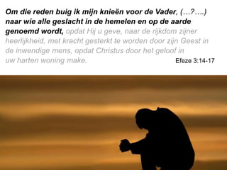 Om die reden buig ik mijn knieën voor de Vader, (…?….)
naar wie alle geslacht in de hemelen en op de aarde
genoemd wordt, opdat Hij u geve, naar de rijkdom zijner
heerlijkheid, met kracht gesterkt te worden door zijn Geest in
de inwendige mens, opdat ​Christus​ door het geloof in
uw ​harten​ woning make. Efeze 3:14-17
 