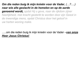 Om die reden buig ik mijn knieën voor de Vader, (…?….)
naar wie alle geslacht in de hemelen en op de aarde
genoemd wordt, opdat Hij u geve, naar de rijkdom zijner
heerlijkheid, met kracht gesterkt te worden door zijn Geest in
de inwendige mens, opdat ​Christus​ door het geloof in
uw ​harten​ woning make.
…..om die reden buig ik mijn knieën voor de Vader –van onze
Heer Jezus Christus!
 
