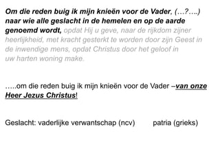 Om die reden buig ik mijn knieën voor de Vader, (…?….)
naar wie alle geslacht in de hemelen en op de aarde
genoemd wordt, opdat Hij u geve, naar de rijkdom zijner
heerlijkheid, met kracht gesterkt te worden door zijn Geest in
de inwendige mens, opdat ​Christus​ door het geloof in
uw ​harten​ woning make.
…..om die reden buig ik mijn knieën voor de Vader –van onze
Heer Jezus Christus!
Geslacht: vaderlijke verwantschap (ncv) patria (grieks)
 