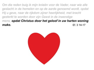 Om die reden buig ik mijn knieën voor de Vader, naar wie alle
geslacht in de hemelen en op de aarde genoemd wordt, opdat
Hij u geve, naar de rijkdom zijner heerlijkheid, met kracht
gesterkt te worden door zijn Geest in de inwendige
mens, opdat ​Christus​ door het geloof in uw ​harten​ woning
make. Ef. 3 14-17
 