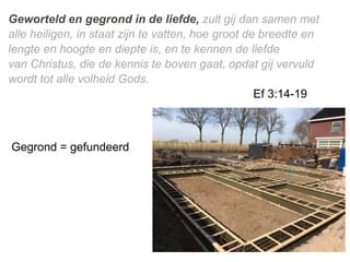 Geworteld en gegrond in de ​liefde, zult gij dan samen met
alle ​heiligen, in staat zijn te vatten, hoe groot de breedte en
lengte en hoogte en diepte is, en te kennen de ​liefde​
van ​Christus, die de kennis te boven gaat, opdat gij vervuld
wordt tot alle volheid Gods.
Ef 3:14-19
Gegrond = gefundeerd
 