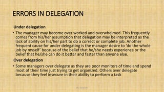 ERRORS IN DELEGATION
Under delegation
• The manager may become over worked and overwhelmed. This frequently
comes from his/her assumption that delegation may be interpreted as the
lack of ability on his/her part to do a correct or complete job. Another
frequent cause for under delegating is the manager desire to ‘do the whole
job by myself’ because of the belief that he/she needs experience or the
belief that he/she can do it better and faster than anyone else.
Over delegation
• Some managers over delegate as they are poor monitors of time and spend
most of their time just trying to get organized. Others over delegate
because they feel insecure in their ability to perform a task
Ms. Divyanshi
 