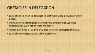 OBSTACLES IN DELEGATION
• Lack of confidence to delegate to staff who were previously one’s
peers.
• Ineffective to communicate effectively and develop working
relationships with other team members.
• Thinking of oneself as the only one who can complete the task.
• Lack of knowledge about staff’s capability.
Ms. Divyanshi
 