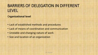 BARRIERS OF DELEGATION IN DIFFERENT
LEVEL
Organizational level
• Lack of established methods and procedures
• Lack of means of coordination and communication
• Unstable and changing nature of work
• Size and location of an organization
Ms. Divyanshi
 