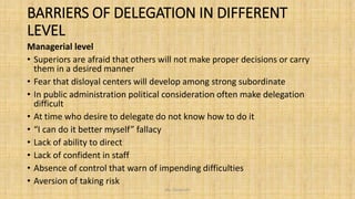 BARRIERS OF DELEGATION IN DIFFERENT
LEVEL
Managerial level
• Superiors are afraid that others will not make proper decisions or carry
them in a desired manner
• Fear that disloyal centers will develop among strong subordinate
• In public administration political consideration often make delegation
difficult
• At time who desire to delegate do not know how to do it
• “I can do it better myself” fallacy
• Lack of ability to direct
• Lack of confident in staff
• Absence of control that warn of impending difficulties
• Aversion of taking risk
Ms. Divyanshi
 
