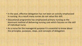 • In the past, effective delegation has not been an activity emphasized
in nursing. As a result many nurses do not value this skill.
• Educational programme has emphasized primary nursing as the
dominant method of delivering nursing care which focuses on the skill
of individual nurse.
• As a nurse for the managerial purpose it is essential to know about
the principles, purposes, steps, and concepts of delegation.
Ms. Divyanshi
 