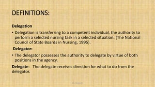 DEFINITIONS:
Delegation
• Delegation is transferring to a competent individual, the authority to
perform a selected nursing task in a selected situation. (The National
Council of State Boards in Nursing, 1995).
Delegator:
• The delegator possesses the authority to delegate by virtue of both
positions in the agency.
Delegate: The delegate receives direction for what to do from the
delegator.
Ms. Divyanshi
 