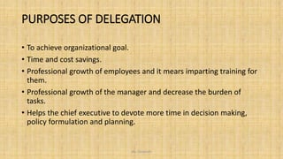 PURPOSES OF DELEGATION
• To achieve organizational goal.
• Time and cost savings.
• Professional growth of employees and it mears imparting training for
them.
• Professional growth of the manager and decrease the burden of
tasks.
• Helps the chief executive to devote more time in decision making,
policy formulation and planning.
Ms. Divyanshi
 