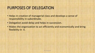 PURPOSES OF DELEGATION
• Helps in creation of managerial class and develops a sense of
responsibility in subordinate.
• Delegation avoid delay and helps in succession.
• Makes the organization to act efficiently and economically and bring
flexibility in it.
Ms. Divyanshi
 