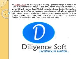 At Diligence Soft, we are engaged in making significant change in tradition of
website development and design. Along with website design and development,
we provide web hosting, Social Media Optimization, Search Engine Optimization,
and testing services. We have dedicated team of professionals who are dedicated
to accelerate stature of any business. Diligencesoft is leading Software Services
provider in India, offering wide range of services in SEO, SMO, PPC, Software
Testing, Website Design, Web Development and much more.
 