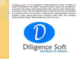 At Diligence Soft , we are engaged in making significant change in tradition of
website development and design. Along with website design and development,
we provide web hosting, Social Media Optimization, Search Engine Optimization,
and testing services. We have dedicated team of professionals who are dedicated
to accelerate stature of any business. Diligencesoft is leading Software Services
provider in India, offering wide range of services in SEO, SMO, PPC, Software
Testing, Website Design, Web Development and much more.
 