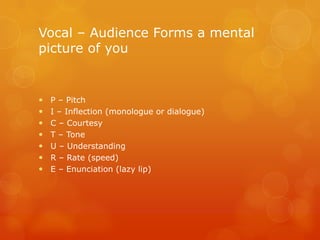Vocal – Audience Forms a mental
picture of you


   P – Pitch
   I – Inflection (monologue or dialogue)
   C – Courtesy
   T – Tone
   U – Understanding
   R – Rate (speed)
   E – Enunciation (lazy lip)
 