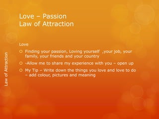 Love – Passion
                    Law of Attraction


                    Love
                     Finding your passion, Loving yourself ,your job, your
Law of Attraction




                      family, your friends and your country
                     -Allow me to share my experience with you – open up
                     My Tip – Write down the things you love and love to do
                      – add colour, pictures and meaning
 