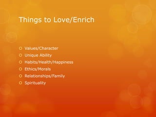 Things to Love/Enrich


 Values/Character
 Unique Ability
 Habits/Health/Happiness
 Ethics/Morals
 Relationships/Family
 Spirituality
 