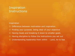 Inspiration
Instructions


Inspiration
 Difference between motivation and inspiration
 Finding your purpose, being clear of your objective
 Having Goals and breaking it down to smaller goals
 Having discipline to follow the instructions you set out
 Understanding leadership from within - Land, Air & Sea
 