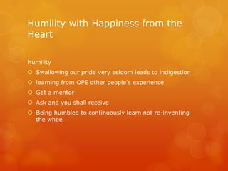 Humility with Happiness from the
Heart

Humility
 Swallowing our pride very seldom leads to indigestion
 learning from OPE other people's experience
 Get a mentor
 Ask and you shall receive
 Being humbled to continuously learn not re-inventing
  the wheel
 