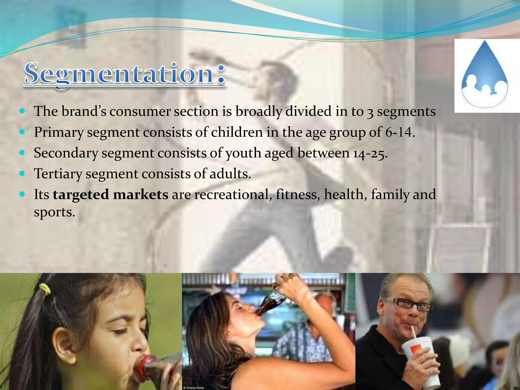  The brand’s consumer section is broadly divided in to 3 segments
 Primary segment consists of children in the age group of 6-14.
 Secondary segment consists of youth aged between 14-25.
 Tertiary segment consists of adults.
 Its targeted markets are recreational, fitness, health, family and
sports.
 