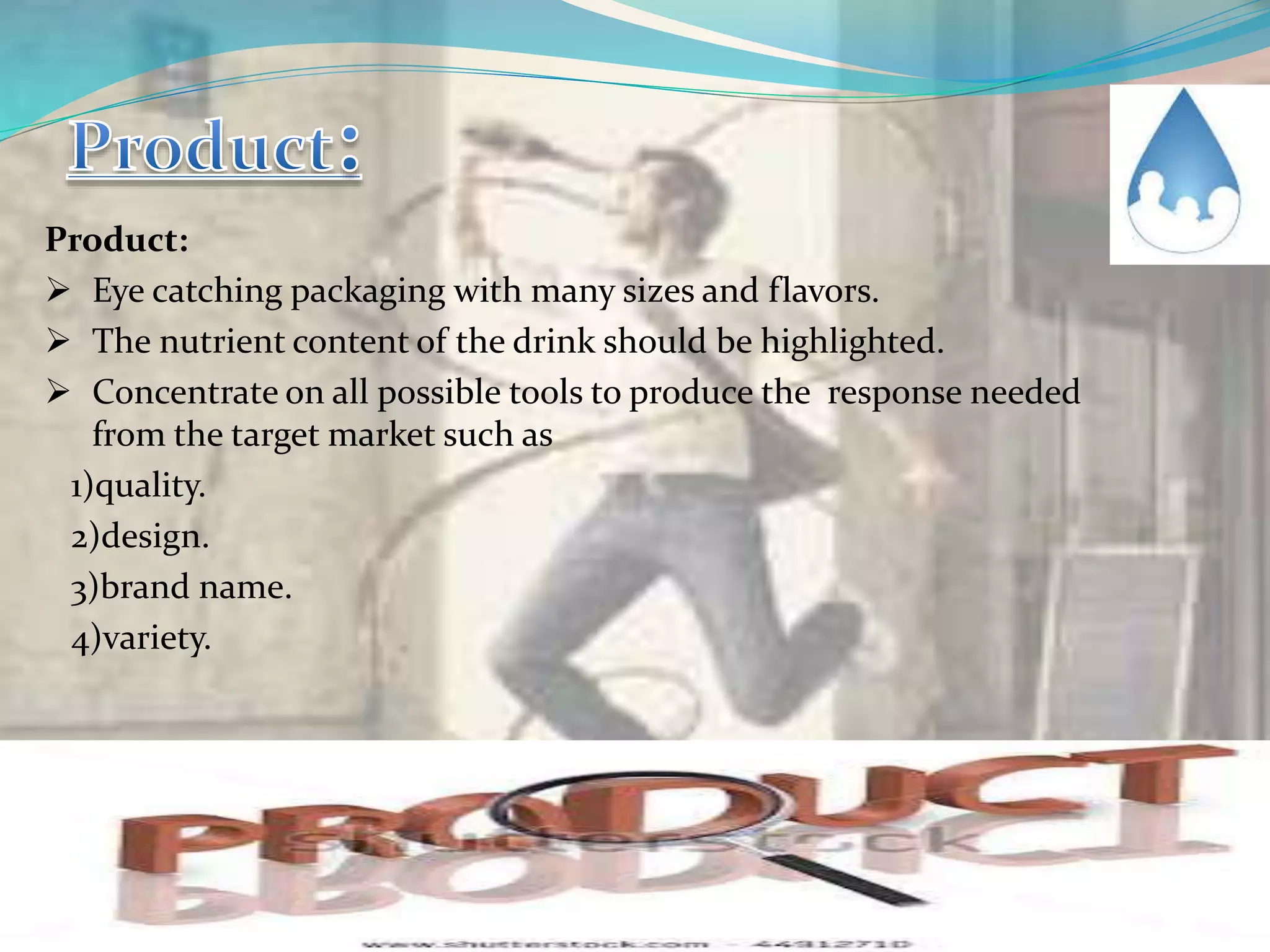 Product:
 Eye catching packaging with many sizes and flavors.
 The nutrient content of the drink should be highlighted.
 Concentrate on all possible tools to produce the response needed
from the target market such as
1)quality.
2)design.
3)brand name.
4)variety.
 