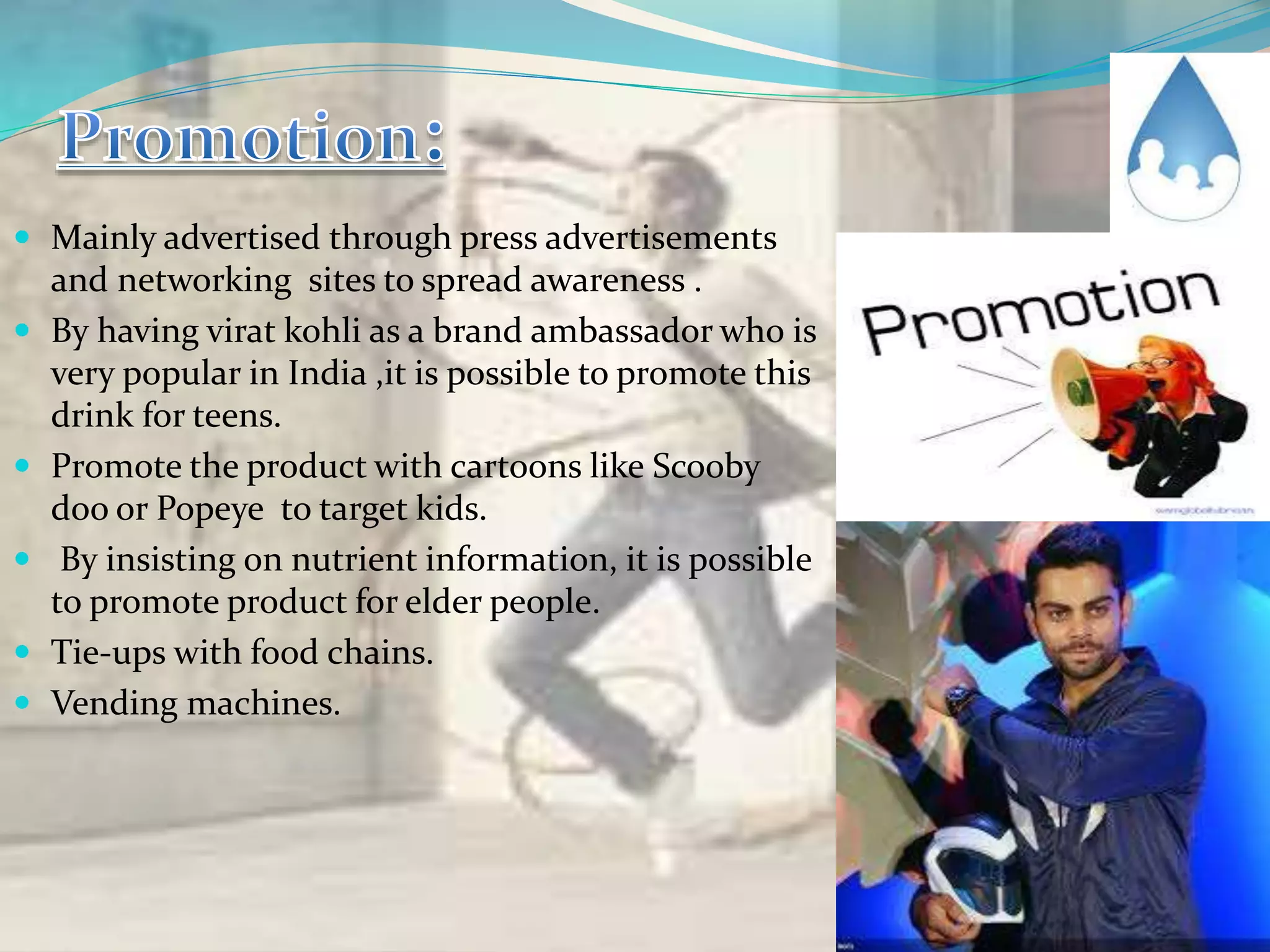  Mainly advertised through press advertisements
and networking sites to spread awareness .
 By having virat kohli as a brand ambassador who is
very popular in India ,it is possible to promote this
drink for teens.
 Promote the product with cartoons like Scooby
doo or Popeye to target kids.
 By insisting on nutrient information, it is possible
to promote product for elder people.
 Tie-ups with food chains.
 Vending machines.
 