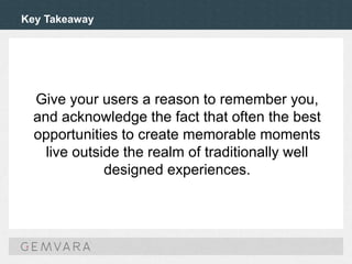 Key Takeaway
Give your users a reason to remember you,
and acknowledge the fact that often the best
opportunities to create memorable moments
live outside the realm of traditionally well
designed experiences.
 