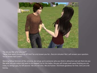 “So, do you like what you see?”“Wow, that wasn’t forward at all! And I’ve only known you for…five sim minutes! But I will answer your question. You’re brown hair is HOT!Warning fellow Simmers of the universe, do not go up to someone who you think is attractive and ask them do you like what you see unless you want to be slapped. As for the ladies, the guy will simply walk away thinking you are crazy, or, being a guy, he will pounce. We are not sims. We are human. And thank goodness for that. Sims are a bit looney.