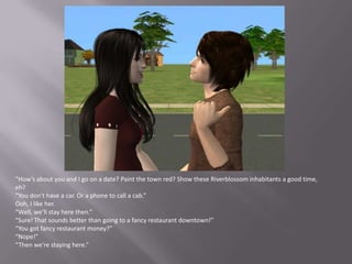 “How’s about you and I go on a date? Paint the town red? Show these Riverblossom inhabitants a good time, eh?“You don’t have a car. Or a phone to call a cab.”Ooh, I like her.“Well, we’ll stay here then.”“Sure! That sounds better than going to a fancy restaurant downtown!”“You got fancy restaurant money?”“Nope!”“Then we’re staying here.”