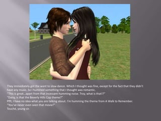 They immediately got the want to slow dance. Which I thought was fine, except for the fact that they didn’t have any music. So I hummed something that I thought was romantic.“This is great…apart from that incessant humming noise. Troy, what is that!?”“Daisy, is that the Beverly Hills Cop theme?”Pfft, I have no idea what you are talking about. I’m humming the theme from A Walk to Remember.“You’ve never even seen that movie!”Touché, young sir.