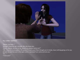 Yay, sudden nighttime!“Rayne, my love—”You don’t love her yet, actually. But she loves you.“Ahem…Rayne, my love to be, would you please marry me?”“Oh, Troy, this is so sudden! Of course I’ll marry you! Even though you’re broke, have nothing going on for you except me and live out in the open were a werewolf can come and eat you.”“Err…”“I love you!”