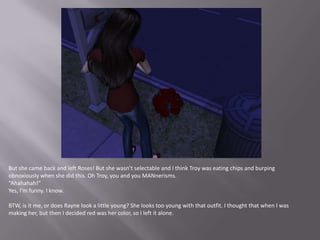 But she came back and left Roses! But she wasn’t selectable and I think Troy was eating chips and burping obnoxiously when she did this. Oh Troy, you and you MANnerisms.“Ahahahah!”Yes, I’m funny. I know.BTW, is it me, or does Rayne look a little young? She looks too young with that outfit. I thought that when I was making her, but then I decided red was her color, so I left it alone.
