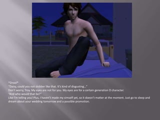 *Drool*“Daisy, could you not slobber like that. It’s kind of disgusting…”Don’t worry, Troy. My eyes are not for you. My eyes are for a certain generation D character.“And who would that be?”Like I’m telling you! Plus, I haven’t made my simself yet, so it doesn’t matter at the moment. Just go to sleep and dream about your wedding tomorrow and a possible promotion. 