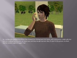 So, I accidentally deleted the picture that showed him coming back from work, with a promotion I might add, but here he is calling Rayne so she can come over and they can get married. Also, it’s 6pm in this picture, so there shall be random nighttime again! Yay!