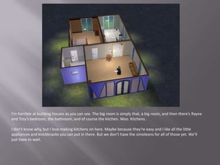 I’m horrible at building houses as you can see. The big room is simply that, a big room, and then there’s Rayne and Troy’s bedroom, the bathroom, and of course the kitchen. Woo. Kitchens.I don’t know why, but I love making kitchens on here. Maybe because they’re easy and I like all the little appliances and knickknacks you can put in there. But we don’t have the simoleons for all of those yet. We’ll just have to wait.