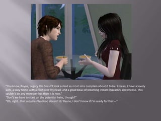 “You know, Rayne, Legacy life doesn’t look as bad as most sims complain about it to be. I mean, I have a lovely wife, a cozy home with a roof over my head, and a good bowl of steaming instant macaroni and cheese. This couldn’t be any more perfect than it is now.”“Don’t we have to start on the potential heirs, though?”“Oh, right…that requires Woohoo doesn’t it? Rayne, I don’t know if I’m ready for that—”