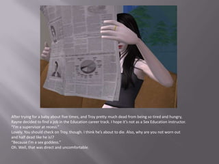 After trying for a baby about five times, and Troy pretty much dead from being so tired and hungry, Rayne decided to find a job in the Education career track. I hope it’s not as a Sex Education instructor.“I’m a supervisor at recess.”Lovely. You should check on Troy, though. I think he’s about to die. Also, why are you not worn out and half dead like he is!?“Because I’m a sex goddess.”Oh. Well, that was direct and uncomfortable.