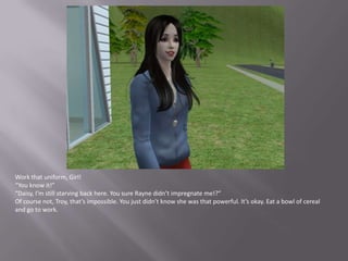 Work that uniform, Girl!“You know it!”“Daisy, I’m still starving back here. You sure Rayne didn’t impregnate me!?”Of course not, Troy, that’s impossible. You just didn’t know she was that powerful. It’s okay. Eat a bowl of cereal and go to work.