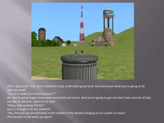 This is your land, Troy. You’re beautiful, holy, undeniably great land. And you know what you’re going to do with this land?“Cry on it while I’m in fetal position?”No. You’re going to get some wood and build your home. And you’re going to get married, have a bunch of kids, and die an old man, warm in his bed!“Daisy, stop quoting Titanic!”Sorry. I thought it fit the moment.“Yes, because we are definitely in the middle of the Atlantic hanging on to a plank of wood.”The sarcasm is not need, young sir.