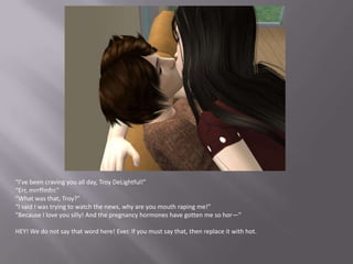 “I’ve been craving you all day, Troy DeLightful!”“Err, mrrffmfrr.”“What was that, Troy?”“I said I was trying to watch the news, why are you mouth raping me!”“Because I love you silly! And the pregnancy hormones have gotten me so hor—”HEY! We do not say that word here! Ever. If you must say that, then replace it with hot.