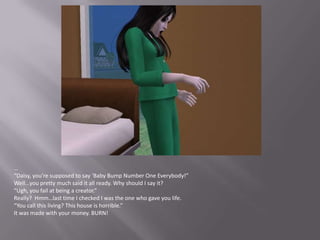 …“Daisy, you’re supposed to say ‘Baby Bump Number One Everybody!”Well…you pretty much said it all ready. Why should I say it?“Ugh, you fail at being a creator.”Really?  Hmm…last time I checked I was the one who gave you life.“You call this living? This house is horrible.”It was made with your money. BURN!
