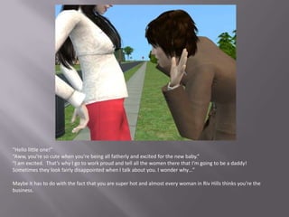 “Hello little one!”“Aww, you’re so cute when you’re being all fatherly and excited for the new baby.”“I am excited.  That’s why I go to work proud and tell all the women there that I’m going to be a daddy! Sometimes they look fairly disappointed when I talk about you. I wonder why…”Maybe it has to do with the fact that you are super hot and almost every woman in Riv Hills thinks you’re the business.