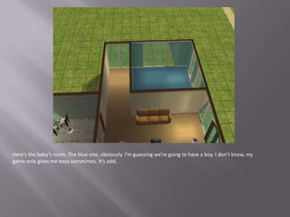 Here’s the baby’s room. The blue one, obviously. I’m guessing we’re going to have a boy. I don’t know, my game only gives me boys sometimes. It’s odd.