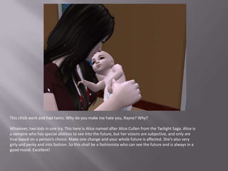 This chick went and had twins. Why do you make me hate you, Rayne? Why?Whatever, two kids in one try. This here is Alice named after Alice Cullen from the Twilight Saga. Alice is a vampire who has special abilities to see into the future, but her visions are subjective, and only are true based on a person’s choice. Make one change and your whole future is affected. She’s also very girly and perky and into fashion. So this shall be a fashionista who can see the future and is always in a good mood. Excellent!