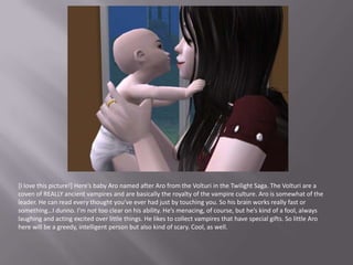 [I love this picture!] Here’s baby Aro named after Aro from the Volturi in the Twilight Saga. The Volturi are a coven of REALLY ancient vampires and are basically the royalty of the vampire culture. Aro is somewhat of the leader. He can read every thought you’ve ever had just by touching you. So his brain works really fast or something…I dunno. I’m not too clear on his ability. He’s menacing, of course, but he’s kind of a fool, always laughing and acting excited over little things. He likes to collect vampires that have special gifts. So little Aro here will be a greedy, intelligent person but also kind of scary. Cool, as well.