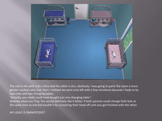 The one in the pink crib is Alice and the other is Aro, obviously. I was going to paint the room a more gender neutral color, but  then I realized we were only left with a few simoleons because I hade to by two cribs and two changing tables.“Actually, you really could have bought just one changing table.”Nobody asked you Troy. You would definitely like it better if both parents could change both kids at the same time so one kid wouldn’t be screaming their head off until you got finished with the other.MY LOGIC IS OMNIPOTENT!