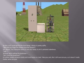 So this is all I could get for the time being. I think it’s pretty spiffy.“Why did you make the shower face the street!?”Oh, please, Troy. Everyone wants to see your body. In all it’s pixilated nakedness.“Ugh…”Anyway, we’re selling the bookcase—“No! I love the bookcase!”It’s either stupid romance novels and cook books or a bed. Take your pick. But I still overrule you, so it doesn’t really matter what you pick.