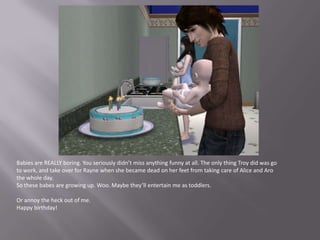 Babies are REALLY boring. You seriously didn’t miss anything funny at all. The only thing Troy did was go to work, and take over for Rayne when she became dead on her feet from taking care of Alice and Aro the whole day.So these babes are growing up. Woo. Maybe they’ll entertain me as toddlers. Or annoy the heck out of me.Happy birthday!